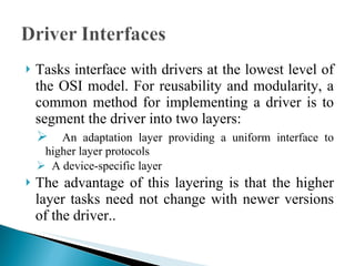 Tasks interface with drivers at the lowest level of the OSI model. For reusability and modularity, a common method for implementing a driver is to segment the driver into two layers:  An adaptation layer providing a uniform interface to higher layer protocols A device-specific layer The advantage of this layering is that the higher layer tasks need not change with newer versions of the driver.. 