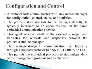 A protocol task communicates with an external manager for configuration, control, status, and statistics.  The protocol does not talk to the manager directly. It typically interfaces to an agent resident on the same embedded communications device.  This agent acts on behalf of the external manager and translates the requests and responses between the protocols and the manager.  The manager-to-agent communication is typically through a standard protocol like SNMP, CORBA or TL1.  This permits the individual protocols to stay independent of the management protocol and mechanism. 