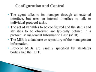 The agent talks to its manager through an external interface, but uses an internal interface to talk to individual protocol tasks.  The set of variables to be configured and the status and statistics to be observed are typically defined in a protocol Management Information Base (MIB).  The MIB is a database or repository of the management information.  Protocol MIBs are usually specified by standards bodies like the IETF. 