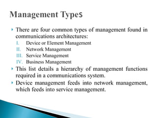 There are four common types of management found in communications architectures: Device or Element Management Network Management Service Management  Business Management This list details a hierarchy of management functions required in a communications system.  Device management feeds into network management, which feeds into service management.  