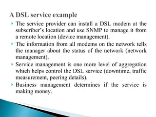 The service provider can install a DSL modem at the subscriber’s location and use SNMP to manage it from a remote location (device management).  The information from all modems on the network tells the manager about the status of the network (network management).  Service management is one more level of aggregation which helps control the DSL service (downtime, traffic measurement, peering details).  Business management determines if the service is making money. 