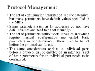 The set of configuration information is quite extensive, but many parameters have default values specified in the MIBs.  Some parameters such as IP addresses do not have default values and need to be set manually.  The set of parameters without default values and which require manual configuration are called basic parameters in our discussion. These need to be set before the protocol can function.  The same consideration applies to individual ports before a protocol can be enabled on an interface, a set of basic parameters for an individual port needs to be configured.  