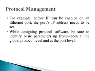 For example, before IP can be enabled on an Ethernet port, the port’s IP address needs to be set.  While designing protocol software, be sure to identify basic parameters up front—both at the global protocol level and at the port level. 