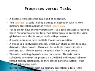 Processes versus Tasks A process represents the basic unit of execution.  The  “process”  usually implies a thread of execution with its own memory protection and priority [see  Figure 3.2 ].  Tasks do not have memory protection—so a task can access routines which “belong” to another task. Two tasks can also access the same global memory; this is not possible with processes. A process can also have multiple threads of execution.  A thread is a lightweight process, which can share access to global data with other threads. There can be multiple threads inside a process, each able to access the global data in the process.  Thread scheduling depends upon the system. Threads can be scheduled whenever the process is scheduled with round-robin or thread priority scheduling, or they can be part of a system- wide thread scheduling pool.  In embedded systems with no memory protection, a task is the equivalent of a thread—so we can consider the software for such an embedded system as one large process with multiple threads. 