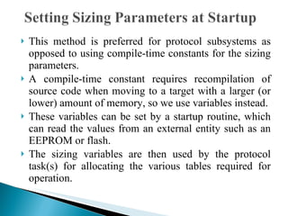 This method is preferred for protocol subsystems as opposed to using compile-time constants for the sizing parameters.  A compile-time constant requires recompilation of source code when moving to a target with a larger (or lower) amount of memory, so we use variables instead. These variables can be set by a startup routine, which can read the values from an external entity such as an EEPROM or flash.  The sizing variables are then used by the protocol task(s) for allocating the various tables required for operation. 