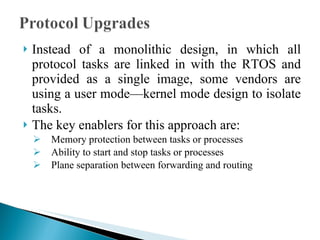 Instead of a monolithic design, in which all protocol tasks are linked in with the RTOS and provided as a single image, some vendors are using a user mode—kernel mode design to isolate tasks.  The key enablers for this approach are: Memory protection between tasks or processes Ability to start and stop tasks or processes Plane separation between forwarding and routing 