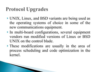 UNIX, Linux, and BSD variants are being used as the operating systems of choice in some of the new communications equipment.  In multi-board configurations, several equipment vendors run modified versions of Linux or BSD UNIX on the control blade.  These modifications are usually in the area of process scheduling and code optimization in the kernel. 