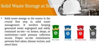 Solid Waste Storage at Source
• Solid waste storage at the source is the
crucial first step in solid waste
management. It involves keeping
generated waste segregated and safely
contained on-site—in homes, shops, or
institutions—until primary collection
occurs. Proper on-site containment
prevents foul odors, disease vectors, and
street litter.
 