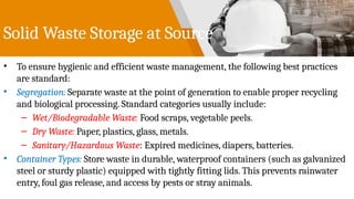 Solid Waste Storage at Source
• To ensure hygienic and efficient waste management, the following best practices
are standard:
• Segregation: Separate waste at the point of generation to enable proper recycling
and biological processing. Standard categories usually include:
– Wet/Biodegradable Waste: Food scraps, vegetable peels.
– Dry Waste: Paper, plastics, glass, metals.
– Sanitary/Hazardous Waste: Expired medicines, diapers, batteries.
• Container Types: Store waste in durable, waterproof containers (such as galvanized
steel or sturdy plastic) equipped with tightly fitting lids. This prevents rainwater
entry, foul gas release, and access by pests or stray animals.
 