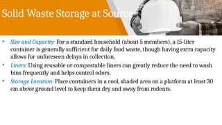 Solid Waste Storage at Source
• Size and Capacity: For a standard household (about 5 members), a 15-liter
container is generally sufficient for daily food waste, though having extra capacity
allows for unforeseen delays in collection.
• Liners: Using reusable or compostable liners can greatly reduce the need to wash
bins frequently and helps control odors.
• Storage Location: Place containers in a cool, shaded area on a platform at least 30
cm above ground level to keep them dry and away from rodents.
 