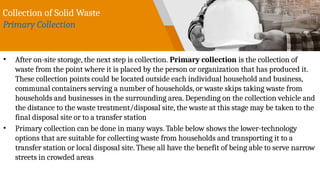 Collection of Solid Waste
Primary Collection
• After on-site storage, the next step is collection. Primary collection is the collection of
waste from the point where it is placed by the person or organization that has produced it.
These collection points could be located outside each individual household and business,
communal containers serving a number of households, or waste skips taking waste from
households and businesses in the surrounding area. Depending on the collection vehicle and
the distance to the waste treatment/disposal site, the waste at this stage may be taken to the
final disposal site or to a transfer station
• Primary collection can be done in many ways. Table below shows the lower-technology
options that are suitable for collecting waste from households and transporting it to a
transfer station or local disposal site. These all have the benefit of being able to serve narrow
streets in crowded areas
 
