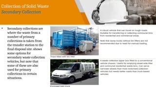 Collection of Solid Waste
Secondary Collection
• Secondary collections are
where the waste from a
number of primary
collections is taken from
the transfer station to the
final disposal site. shows
some options for
secondary waste collection
vehicles, but note that
some of these are also
used for primary
collections in certain
situations.
 