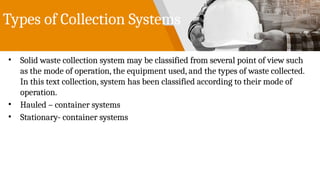 Types of Collection Systems
• Solid waste collection system may be classified from several point of view such
as the mode of operation, the equipment used, and the types of waste collected.
In this text collection, system has been classified according to their mode of
operation.
• Hauled – container systems
• Stationary- container systems
 