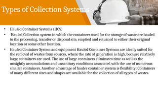 Types of Collection Systems
• Hauled Container Systems (HCS)
• Hauled Collection system in which the containers used for the storage of waste are hauled
to the processing, transfer or disposal site, emptied and returned to either their original
location or some other location.
• Hauled Container System and equipment Hauled Container Systems are ideally suited for
the removal of wastes from sources, where the rate of generation is high, because relatively
large containers are used. The use of large containers eliminates time as well as the
unsightly accumulations and unsanitary conditions associated with the use of numerous
smaller containers. Another advantage of hauler container system is flexibility: Containers
of many different sizes and shapes are available for the collection of all types of wastes.
 