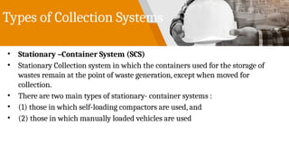 Types of Collection Systems
• Stationary –Container System (SCS)
• Stationary Collection system in which the containers used for the storage of
wastes remain at the point of waste generation, except when moved for
collection.
• There are two main types of stationary- container systems :
• (1) those in which self-loading compactors are used, and
• (2) those in which manually loaded vehicles are used
 