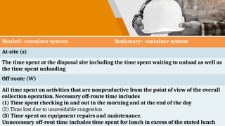 Hauled– container system Stationary– container system
At-site (s)
The time spent at the disposal site including the time spent waiting to unload as well as
the time spent unloading
Off-route (W)
All time spent on activities that are nonproductive from the point of view of the overall
collection operation. Necessary off-route time includes
(1) Time spent checking in and out in the morning and at the end of the day
(2) Time lost due to unavoidable congestion
(3) Time spent on equipment repairs and maintenance.
Unnecessary off-rout time includes time spent for lunch in excess of the stated lunch
 