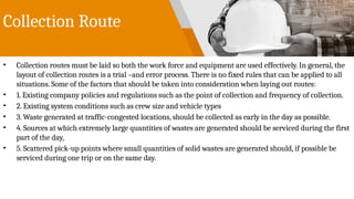 Collection Route
• Collection routes must be laid so both the work force and equipment are used effectively. In general, the
layout of collection routes is a trial –and error process. There is no fixed rules that can be applied to all
situations. Some of the factors that should be taken into consideration when laying out routes:
• 1. Existing company policies and regulations such as the point of collection and frequency of collection.
• 2. Existing system conditions such as crew size and vehicle types
• 3. Waste generated at traffic-congested locations, should be collected as early in the day as possible.
• 4. Sources at which extremely large quantities of wastes are generated should be serviced during the first
part of the day,
• 5. Scattered pick-up points where small quantities of solid wastes are generated should, if possible be
serviced during one trip or on the same day.
 