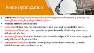 Route Optimization
• Definition: Route optimization in solid waste management is the process of planning the
most efficient paths for garbage collection fleets
• Purpose of Route Optimization
• Lower Costs: Reduce total fuel consumption, vehicle wear-and-tear, and labor hours.
• Environmental Protection: Lower greenhouse gas emissions by eliminating unnecessary
mileage and idle time.
• Resource Efficiency: Maximize the number of bins collected per shift while respecting truck
weight limits and depot schedules.
• Improved Service Quality: Prevent missed pickups and maintain consistent collection
schedules across urban and rural zones.
 