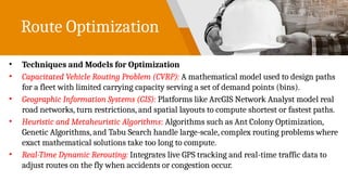 Route Optimization
• Techniques and Models for Optimization
• Capacitated Vehicle Routing Problem (CVRP): A mathematical model used to design paths
for a fleet with limited carrying capacity serving a set of demand points (bins).
• Geographic Information Systems (GIS): Platforms like ArcGIS Network Analyst model real
road networks, turn restrictions, and spatial layouts to compute shortest or fastest paths.
• Heuristic and Metaheuristic Algorithms: Algorithms such as Ant Colony Optimization,
Genetic Algorithms, and Tabu Search handle large-scale, complex routing problems where
exact mathematical solutions take too long to compute.
• Real-Time Dynamic Rerouting: Integrates live GPS tracking and real-time traffic data to
adjust routes on the fly when accidents or congestion occur.
 