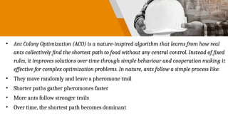 • Ant Colony Optimization (ACO) is a nature-inspired algorithm that learns from how real
ants collectively find the shortest path to food without any central control. Instead of fixed
rules, it improves solutions over time through simple behaviour and cooperation making it
effective for complex optimization problems. In nature, ants follow a simple process like:
• They move randomly and leave a pheromone trail
• Shorter paths gather pheromones faster
• More ants follow stronger trails
• Over time, the shortest path becomes dominant
 