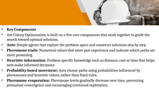 • Key Components
• Ant Colony Optimization is built on a few core components that work together to guide the
search toward optimal solutions.
• Ants: Simple agents that explore the problem space and construct solutions step by step.
• Pheromone trails: Numerical values that store past experience and indicate which paths are
more promising.
• Heuristic information: Problem specific knowledge such as distance, cost or time that helps
ants make informed decisions.
• Probability based movement: Ants choose paths using probabilities influenced by
pheromones and heuristic values, rather than fixed rules.
• Pheromone evaporation: Pheromone levels gradually decrease over time, preventing
premature convergence and encouraging continued exploration.
 