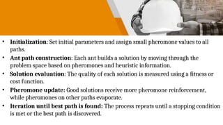 • Initialization: Set initial parameters and assign small pheromone values to all
paths.
• Ant path construction: Each ant builds a solution by moving through the
problem space based on pheromones and heuristic information.
• Solution evaluation: The quality of each solution is measured using a fitness or
cost function.
• Pheromone update: Good solutions receive more pheromone reinforcement,
while pheromones on other paths evaporate.
• Iteration until best path is found: The process repeats until a stopping condition
is met or the best path is discovered.
 