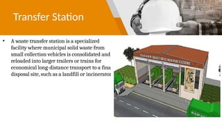 Transfer Station
• A waste transfer station is a specialized
facility where municipal solid waste from
small collection vehicles is consolidated and
reloaded into larger trailers or trains for
economical long-distance transport to a final
disposal site, such as a landfill or incinerator
 
