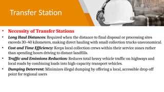 Transfer Station
• Necessity of Transfer Stations
• Long Haul Distances: Required when the distance to final disposal or processing sites
exceeds 30–40 kilometers, making direct hauling with small collection trucks uneconomical.
• Cost and Time Efficiency: Keeps local collection crews within their service zones rather
than spending hours driving to distant landfills.
• Traffic and Emissions Reduction: Reduces total heavy vehicle traffic on highways and
local roads by combining loads into high-capacity transport vehicles.
• Dumping Deterrent: Minimizes illegal dumping by offering a local, accessible drop-off
point for regional users
 