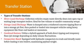 Transfer Station
• Types of Transfer Stations
• Direct-Load/Discharge: Collection vehicles empty waste directly down into open-top or
waiting large transport trailers. Ideal for low-volume or smaller community setups.
• Storage-Load/Discharge: Waste is dumped onto a reinforced concrete tipping floor or
into a storage pit first, then pushed or loaded into transport vehicles using heavy
equipment like front-end loaders or excavators.
• Combined Stations: Utilize a hybrid approach of both direct tipping and temporary
floor/pit storage depending on daily volume fluctuations.
• Compaction-Based: Equipped with hydraulic compactors to crush and densify waste
before loading it into trailers, maximizing payload weight.
 
