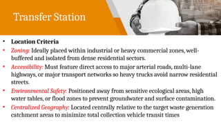 Transfer Station
• Location Criteria
• Zoning: Ideally placed within industrial or heavy commercial zones, well-
buffered and isolated from dense residential sectors.
• Accessibility: Must feature direct access to major arterial roads, multi-lane
highways, or major transport networks so heavy trucks avoid narrow residential
streets.
• Environmental Safety: Positioned away from sensitive ecological areas, high
water tables, or flood zones to prevent groundwater and surface contamination.
• Centralized Geography: Located centrally relative to the target waste generation
catchment areas to minimize total collection vehicle transit times
 