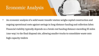 Economic Analysis
• An economic analysis of a solid waste transfer station weighs capital construction and
ongoing operational costs against savings in long-distance hauling and collection labor.
Financial viability typically depends on a break-end hauling distance exceeding 35 miles
(one-way) to the final disposal site, allowing smaller trucks to consolidate waste onto
high-capacity trailers
 
