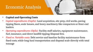 Economic Analysis
• Capital and Operating Costs
• Capital expenditures (CapEx): Land acquisition, site prep, civil works, paving
tipping floors, scale houses, and heavy machinery like compactors or front-end
loaders.
• Operating expenditures (OpEx): Facility staff salaries, equipment maintenance,
fuel, insurance, and direct landfill tipping/disposal fees.
• Fixed vs. Variable costs: Debt service and baseline facility maintenance form
fixed costs, while long-haul transportation and disposal scale directly with total
tonnage
 