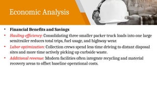 Economic Analysis
• Financial Benefits and Savings
• Hauling efficiency: Consolidating three smaller packer truck loads into one large
semitrailer reduces total trips, fuel usage, and highway wear.
• Labor optimization: Collection crews spend less time driving to distant disposal
sites and more time actively picking up curbside waste.
• Additional revenue: Modern facilities often integrate recycling and material
recovery areas to offset baseline operational costs.
 
