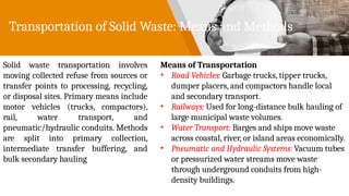 Transportation of Solid Waste: Means and Methods
Solid waste transportation involves
moving collected refuse from sources or
transfer points to processing, recycling,
or disposal sites. Primary means include
motor vehicles (trucks, compactors),
rail, water transport, and
pneumatic/hydraulic conduits. Methods
are split into primary collection,
intermediate transfer buffering, and
bulk secondary hauling
Means of Transportation
• Road Vehicles: Garbage trucks, tipper trucks,
dumper placers, and compactors handle local
and secondary transport.
• Railways: Used for long-distance bulk hauling of
large municipal waste volumes.
• Water Transport: Barges and ships move waste
across coastal, river, or island areas economically.
• Pneumatic and Hydraulic Systems: Vacuum tubes
or pressurized water streams move waste
through underground conduits from high-
density buildings.
 