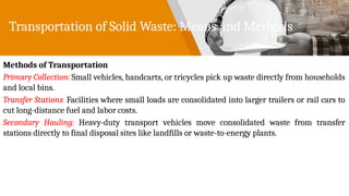 Transportation of Solid Waste: Means and Methods
Methods of Transportation
Primary Collection: Small vehicles, handcarts, or tricycles pick up waste directly from households
and local bins.
Transfer Stations: Facilities where small loads are consolidated into larger trailers or rail cars to
cut long-distance fuel and labor costs.
Secondary Hauling: Heavy-duty transport vehicles move consolidated waste from transfer
stations directly to final disposal sites like landfills or waste-to-energy plants.
 