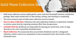 Solid Waste Collection Services
• Solid waste collection services safely gather, move, and treat household, business, and factory
garbage. Main steps include door-to-door pickup, sorting, and recycling or composting
• The most common types of solid waste collection services include:
• Door-to-Door Collection: Collectors visit each individual residence or apartment complex
to retrieve waste directly, requiring minimal effort from the generator.
• Curbside Pick-Up: Residents are responsible for placing pre-sorted bins, carts, or bags
directly on the curb at specified scheduled times.
• Block Collection: No community bins are provided. Residents wait for a designated
collection vehicle (such as an automated or semi-automated truck) that travels a strict,
scheduled route.
 