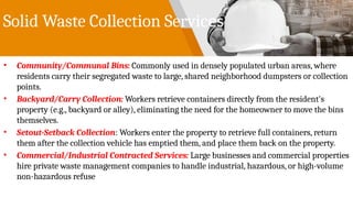 Solid Waste Collection Services
• Community/Communal Bins: Commonly used in densely populated urban areas, where
residents carry their segregated waste to large, shared neighborhood dumpsters or collection
points.
• Backyard/Carry Collection: Workers retrieve containers directly from the resident's
property (e.g., backyard or alley), eliminating the need for the homeowner to move the bins
themselves.
• Setout-Setback Collection: Workers enter the property to retrieve full containers, return
them after the collection vehicle has emptied them, and place them back on the property.
• Commercial/Industrial Contracted Services: Large businesses and commercial properties
hire private waste management companies to handle industrial, hazardous, or high-volume
non-hazardous refuse
 