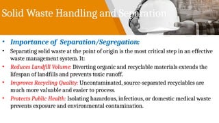 Solid Waste Handling and Separation
• Importance of Separation/Segregation:
• Separating solid waste at the point of origin is the most critical step in an effective
waste management system. It:
• Reduces Landfill Volume: Diverting organic and recyclable materials extends the
lifespan of landfills and prevents toxic runoff.
• Improves Recycling Quality: Uncontaminated, source-separated recyclables are
much more valuable and easier to process.
• Protects Public Health: Isolating hazardous, infectious, or domestic medical waste
prevents exposure and environmental contamination.
 