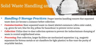 Solid Waste Handling and Separation
• Handling & Storage Practices: Proper interim handling ensures that separated
waste does not become a nuisance before collection:
• Containerization: Store separated waste in closed, labeled containers (often color-coded,
e.g., green for wet, blue for dry, yellow for hazardous) to prevent vector access.
• Collection: Utilize door-to-door collection systems to prevent the indiscriminate dumping of
waste in central neighborhood areas.
• Processing: Post-collection, larger facilities use mechanized separation (e.g., magnetic
separators for ferrous metals or air classifiers for light plastics) to fine-tune the purity of
recyclable batches.
 