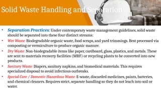 Solid Waste Handling and Separation
• Separation Practices: Under contemporary waste management guidelines, solid waste
should be separated into these four distinct streams:
• Wet Waste: Biodegradable organic waste, food scraps, and yard trimmings. Best processed via
composting or vermiculture to produce organic manure.
• Dry Waste: Non-biodegradable items like paper, cardboard, glass, plastics, and metals. These
are sent to materials recovery facilities (MRF) or recycling plants to be converted into new
products.
• Sanitary Waste: Diapers, sanitary napkins, and biomedical materials. This requires
specialized disposal to avoid infectious outbreaks.
• Special Care / Domestic Hazardous Waste: E-waste, discarded medicines, paints, batteries,
and chemical cleaners. Requires strict, separate handling so they do not leach into soil or
water.
 