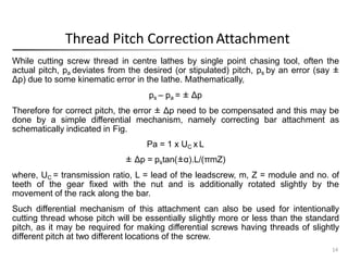 Thread Pitch CorrectionAttachment
14
While cutting screw thread in centre lathes by single point chasing tool, often the
actual pitch, pa deviates from the desired (or stipulated) pitch, ps by an error (say ±
Δp) due to some kinematic error in the lathe. Mathematically,
ps – pa = ± Δp
Therefore for correct pitch, the error ± Δp need to be compensated and this may be
done by a simple differential mechanism, namely correcting bar attachment as
schematically indicated in Fig.
Pa = 1 x UC x L
± Δp = pstan(±α).L/(πmZ)
where, UC = transmission ratio, L = lead of the leadscrew, m, Z = module and no. of
teeth of the gear fixed with the nut and is additionally rotated slightly by the
movement of the rack along the bar.
Such differential mechanism of this attachment can also be used for intentionally
cutting thread whose pitch will be essentially slightly more or less than the standard
pitch, as it may be required for making differential screws having threads of slightly
different pitch at two different locations of the screw.
 