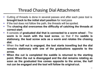 Thread Chasing Dial Attachment
16
 Cutting of threads is done in several passes and after each pass tool is
brought back to the initial start position for next pass
 If the tool does not follow the path, the threads will be spoiled.
 The chasing dial overcomes the difficulty of catching the threads at
correct start.
 It consists of graduated dial that is connected to a worm wheel - The
worm is in mesh with the lead screw, so that if the saddle is
stationary, the lead screw acts as a worm and rotates the chasing
dial.
 When the half nut is engaged, the tool starts travelling but the dial
remains stationary with one of the graduations opposite to the
arrow.
 When the cut is completed the saddle is returned to the starting
point. When the nut is disengaged and the dial remains rotating as
soon as the graduated line comes opposite to the arrow, the half
nut can be engaged and the tool will follow its original cut.
 