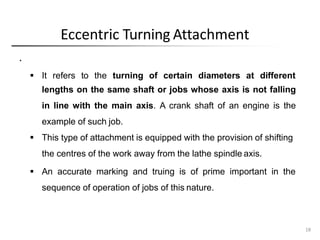 Eccentric Turning Attachment
18
.
 It refers to the turning of certain diameters at different
lengths on the same shaft or jobs whose axis is not falling
in line with the main axis. A crank shaft of an engine is the
example of such job.
 This type of attachment is equipped with the provision of shifting
the centres of the work away from the lathe spindle axis.
 An accurate marking and truing is of prime important in the
sequence of operation of jobs of this nature.
 