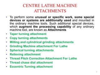 CENTRE LATHE MACHINE
ATTACHMENTS
2
• To perform some unusual or specific work, some special
devices or systems are additionally used and mounted in
the ordinary machine tools. Such additional special devices,
which augment the processing capability of any ordinary
machine tool, are known as Attachments
• Taper turning attachment
• Copy turning attachments
• Milling and cylindrical grinding attachments
• Grinding Machine attachment For Lathe
• Spherical turning attachments
• Relieving attachment
• Thread Pitch Correction Attachment For Lathe
• Thread chase dial attachment
• Eccentric Turning attachment
 