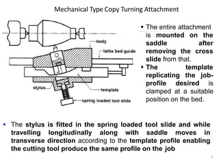 Mechanical Type Copy Turning Attachment
 The entire attachment
4
is mounted on the
after
cross
saddle
removing the
slide from that.
 The
replicating
template
the job-
profile desired is
clamped at a suitable
position on the bed.
 The stylus is fitted in the spring loaded tool slide and while
travelling longitudinally along with saddle moves in
transverse direction according to the template profile enabling
the cutting tool produce the same profile on the job
 