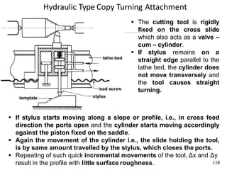 Hydraulic Type Copy Turning Attachment
118
 The cutting tool is rigidly
fixed on the cross slide
which also acts as a valve –
cum – cylinder.
 If stylus remains on a
straight edge parallel to the
lathe bed, the cylinder does
not move transversely and
the tool causes straight
turning.
 If stylus starts moving along a slope or profile, i.e., in cross feed
direction the ports open and the cylinder starts moving accordingly
against the piston fixed on the saddle.
 Again the movement of the cylinder i.e., the slide holding the tool,
is by same amount travelled by the stylus, which closes the ports.
 Repeating of such quick incremental movements of the tool, Δx and Δy
result in the profile with little surface roughness.
 