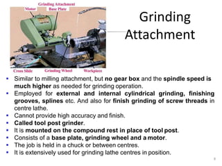 Grinding
Attachment
 Similar to milling attachment, but no gear box and the spindle speed is
much higher as needed for grinding operation.
 Employed for external and internal cylindrical grinding, finishing
grooves, splines etc. And also for finish grinding of screw threads in
centre lathe.
 Cannot provide high accuracy and finish.
 Called tool post grinder.
 It is mounted on the compound rest in place of tool post.
 Consists of a base plate, grinding wheel and a motor.
 The job is held in a chuck or between centres.
 It is extensively used for grinding lathe centres in position.
8
 