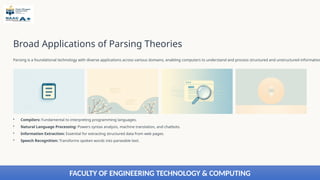 Broad Applications of Parsing Theories
Parsing is a foundational technology with diverse applications across various domains, enabling computers to understand and process structured and unstructured information
• Compilers: Fundamental to interpreting programming languages.
• Natural Language Processing: Powers syntax analysis, machine translation, and chatbots.
• Information Extraction: Essential for extracting structured data from web pages.
• Speech Recognition: Transforms spoken words into parseable text.
FACULTY OF ENGINEERING TECHNOLOGY & COMPUTING
 