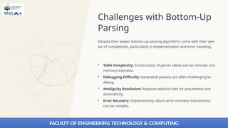 Challenges with Bottom-Up
Parsing
Despite their power, bottom-up parsing algorithms come with their own
set of complexities, particularly in implementation and error handling.
• Table Complexity: Construction of parser tables can be intricate and
memory-intensive.
• Debugging Difficulty: Generated parsers are often challenging to
debug.
• Ambiguity Resolution: Requires explicit rules for precedence and
associativity.
• Error Recovery: Implementing robust error recovery mechanisms
can be complex.
FACULTY OF ENGINEERING TECHNOLOGY & COMPUTING
 