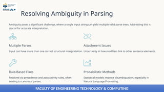 Resolving Ambiguity in Parsing
Ambiguity poses a significant challenge, where a single input string can yield multiple valid parse trees. Addressing this is
crucial for accurate interpretation.
Multiple Parses
Input can have more than one correct structural interpretation.
Attachment Issues
Uncertainty in how modifiers link to other sentence elements.
Rule-Based Fixes
Resolved via precedence and associativity rules, often
leading to canonical parses.
Probabilistic Methods
Statistical models improve disambiguation, especially in
Natural Language Processing.
FACULTY OF ENGINEERING TECHNOLOGY & COMPUTING
 